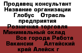 Продавец-консультант › Название организации ­ Глобус › Отрасль предприятия ­ Розничная торговля › Минимальный оклад ­ 17 000 - Все города Работа » Вакансии   . Алтайский край,Алейск г.